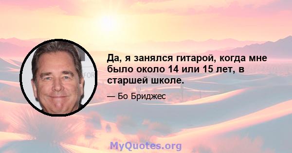 Да, я занялся гитарой, когда мне было около 14 или 15 лет, в старшей школе.