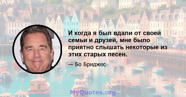 И когда я был вдали от своей семьи и друзей, мне было приятно слышать некоторые из этих старых песен.