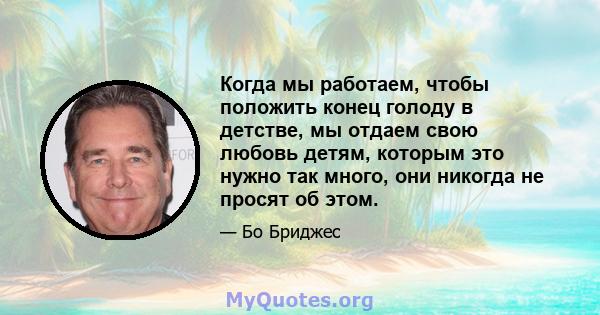 Когда мы работаем, чтобы положить конец голоду в детстве, мы отдаем свою любовь детям, которым это нужно так много, они никогда не просят об этом.