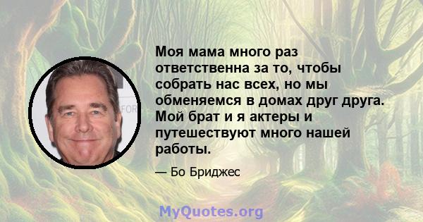 Моя мама много раз ответственна за то, чтобы собрать нас всех, но мы обменяемся в домах друг друга. Мой брат и я актеры и путешествуют много нашей работы.