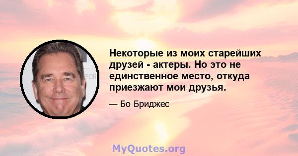 Некоторые из моих старейших друзей - актеры. Но это не единственное место, откуда приезжают мои друзья.