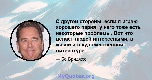 С другой стороны, если я играю хорошего парня, у него тоже есть некоторые проблемы. Вот что делает людей интересными, в жизни и в художественной литературе.