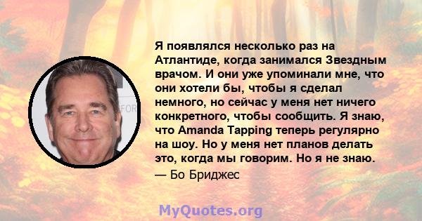 Я появлялся несколько раз на Атлантиде, когда занимался Звездным врачом. И они уже упоминали мне, что они хотели бы, чтобы я сделал немного, но сейчас у меня нет ничего конкретного, чтобы сообщить. Я знаю, что Amanda