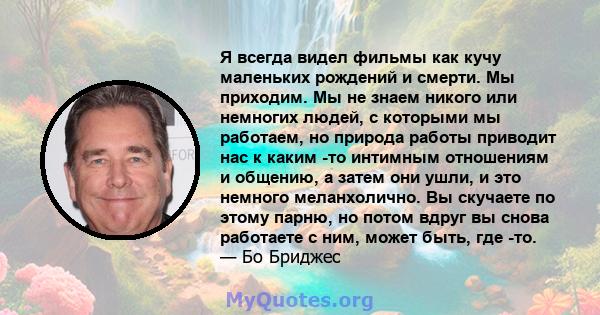 Я всегда видел фильмы как кучу маленьких рождений и смерти. Мы приходим. Мы не знаем никого или немногих людей, с которыми мы работаем, но природа работы приводит нас к каким -то интимным отношениям и общению, а затем