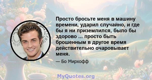 Просто бросьте меня в машину времени, ударил случайно, и где бы я ни приземлился, было бы здорово ... просто быть брошенным в другое время действительно очаровывает меня.