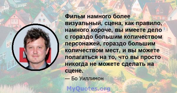 Фильм намного более визуальный, сцена, как правило, намного короче, вы имеете дело с гораздо большим количеством персонажей, гораздо большим количеством мест, и вы можете полагаться на то, что вы просто никогда не