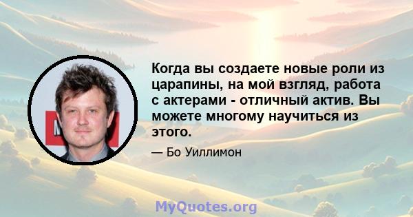 Когда вы создаете новые роли из царапины, на мой взгляд, работа с актерами - отличный актив. Вы можете многому научиться из этого.