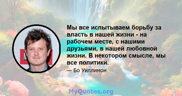 Мы все испытываем борьбу за власть в нашей жизни - на рабочем месте, с нашими друзьями, в нашей любовной жизни. В некотором смысле, мы все политики.