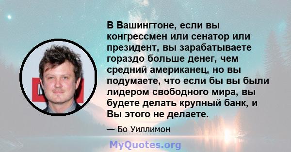 В Вашингтоне, если вы конгрессмен или сенатор или президент, вы зарабатываете гораздо больше денег, чем средний американец, но вы подумаете, что если бы вы были лидером свободного мира, вы будете делать крупный банк, и