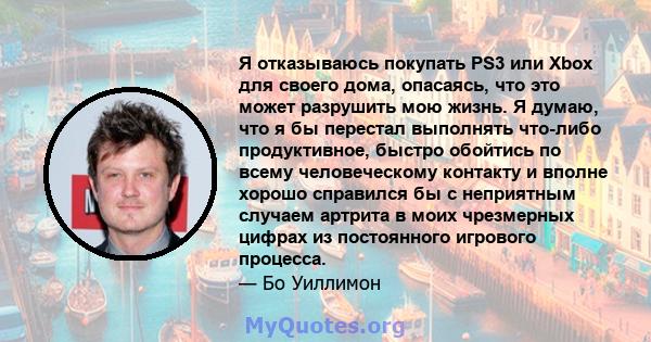 Я отказываюсь покупать PS3 или Xbox для своего дома, опасаясь, что это может разрушить мою жизнь. Я думаю, что я бы перестал выполнять что-либо продуктивное, быстро обойтись по всему человеческому контакту и вполне