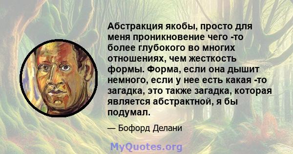 Абстракция якобы, просто для меня проникновение чего -то более глубокого во многих отношениях, чем жесткость формы. Форма, если она дышит немного, если у нее есть какая -то загадка, это также загадка, которая является