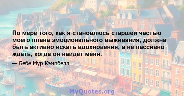 По мере того, как я становлюсь старшей частью моего плана эмоционального выживания, должна быть активно искать вдохновения, а не пассивно ждать, когда он найдет меня.