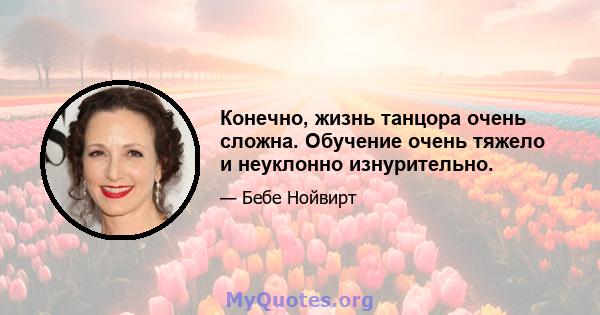 Конечно, жизнь танцора очень сложна. Обучение очень тяжело и неуклонно изнурительно.