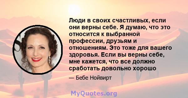 Люди в своих счастливых, если они верны себе. Я думаю, что это относится к выбранной профессии, друзьям и отношениям. Это тоже для вашего здоровья. Если вы верны себе, мне кажется, что все должно сработать довольно