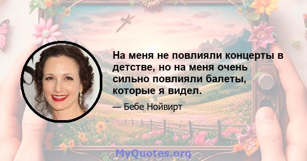 На меня не повлияли концерты в детстве, но на меня очень сильно повлияли балеты, которые я видел.