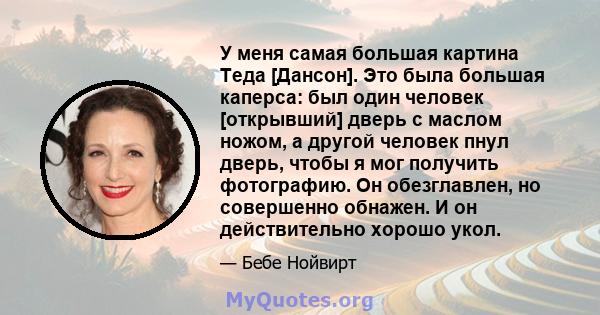 У меня самая большая картина Теда [Дансон]. Это была большая каперса: был один человек [открывший] дверь с маслом ножом, а другой человек пнул дверь, чтобы я мог получить фотографию. Он обезглавлен, но совершенно