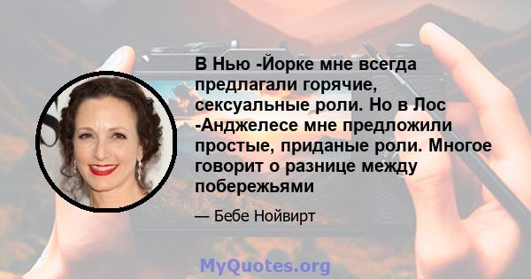 В Нью -Йорке мне всегда предлагали горячие, сексуальные роли. Но в Лос -Анджелесе мне предложили простые, приданые роли. Многое говорит о разнице между побережьями