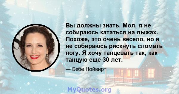 Вы должны знать. Мол, я не собираюсь кататься на лыжах. Похоже, это очень весело, но я не собираюсь рискнуть сломать ногу. Я хочу танцевать так, как танцую еще 30 лет.