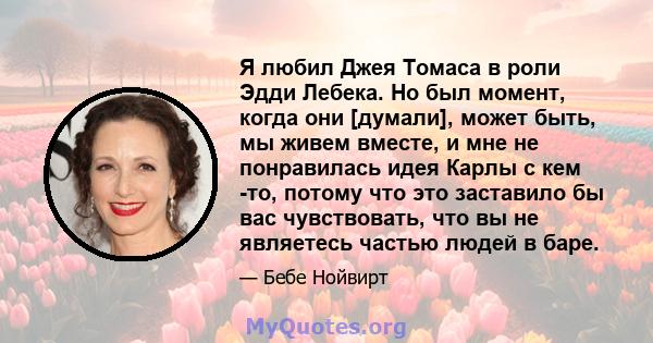 Я любил Джея Томаса в роли Эдди Лебека. Но был момент, когда они [думали], может быть, мы живем вместе, и мне не понравилась идея Карлы с кем -то, потому что это заставило бы вас чувствовать, что вы не являетесь частью