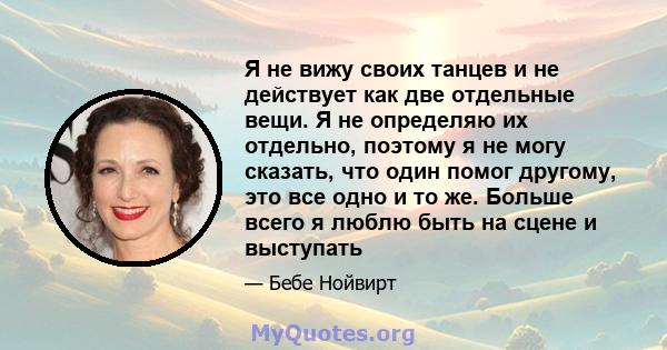 Я не вижу своих танцев и не действует как две отдельные вещи. Я не определяю их отдельно, поэтому я не могу сказать, что один помог другому, это все одно и то же. Больше всего я люблю быть на сцене и выступать