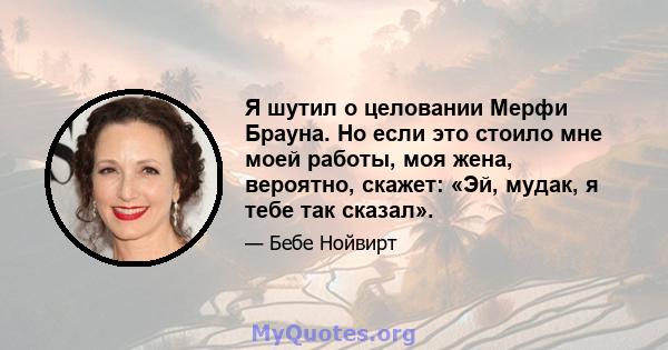 Я шутил о целовании Мерфи Брауна. Но если это стоило мне моей работы, моя жена, вероятно, скажет: «Эй, мудак, я тебе так сказал».