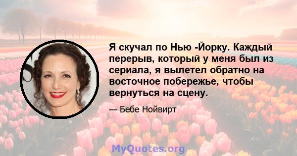 Я скучал по Нью -Йорку. Каждый перерыв, который у меня был из сериала, я вылетел обратно на восточное побережье, чтобы вернуться на сцену.