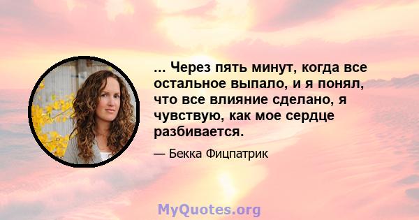 ... Через пять минут, когда все остальное выпало, и я понял, что все влияние сделано, я чувствую, как мое сердце разбивается.