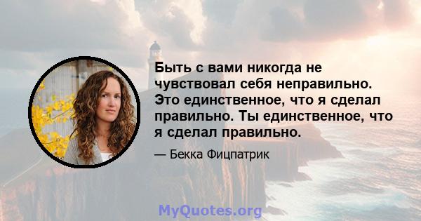 Быть с вами никогда не чувствовал себя неправильно. Это единственное, что я сделал правильно. Ты единственное, что я сделал правильно.