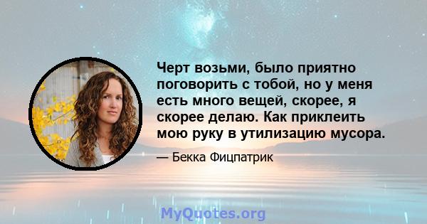 Черт возьми, было приятно поговорить с тобой, но у меня есть много вещей, скорее, я скорее делаю. Как приклеить мою руку в утилизацию мусора.