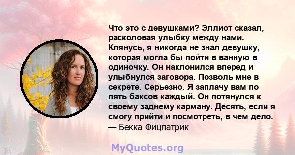 Что это с девушками? Эллиот сказал, расколовая улыбку между нами. Клянусь, я никогда не знал девушку, которая могла бы пойти в ванную в одиночку. Он наклонился вперед и улыбнулся заговора. Позволь мне в секрете.