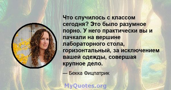 Что случилось с классом сегодня? Это было разумное порно. У него практически вы и пачкали на вершине лабораторного стола, горизонтальный, за исключением вашей одежды, совершая крупное дело.