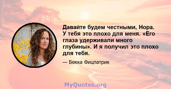 Давайте будем честными, Нора. У тебя это плохо для меня. «Его глаза удерживали много глубины». И я получил это плохо для тебя.