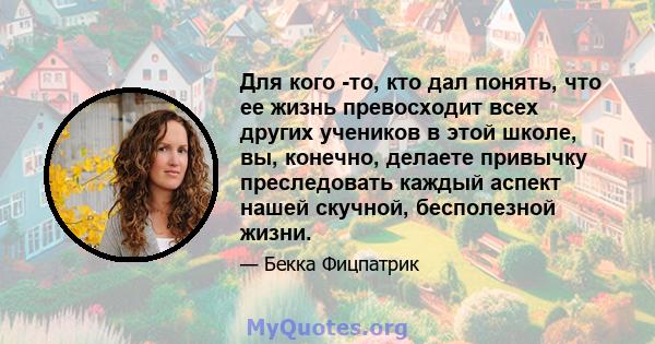 Для кого -то, кто дал понять, что ее жизнь превосходит всех других учеников в этой школе, вы, конечно, делаете привычку преследовать каждый аспект нашей скучной, бесполезной жизни.