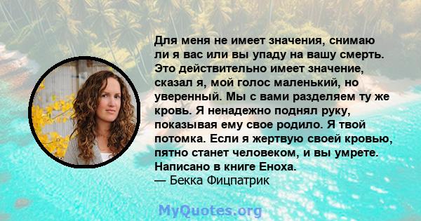 Для меня не имеет значения, снимаю ли я вас или вы упаду на вашу смерть. Это действительно имеет значение, сказал я, мой голос маленький, но уверенный. Мы с вами разделяем ту же кровь. Я ненадежно поднял руку, показывая 