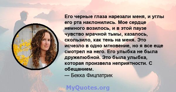 Его черные глаза нарезали меня, и углы его рта наклонились. Мое сердце немного возилось, и в этой паузе чувство мрачной тьмы, казалось, скользило, как тень на меня. Это исчезло в одно мгновение, но я все еще смотрел на