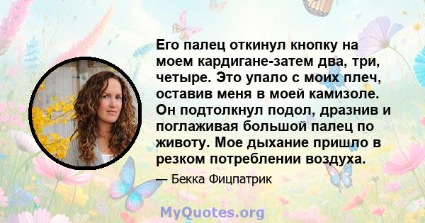 Его палец откинул кнопку на моем кардигане-затем два, три, четыре. Это упало с моих плеч, оставив меня в моей камизоле. Он подтолкнул подол, дразнив и поглаживая большой палец по животу. Мое дыхание пришло в резком