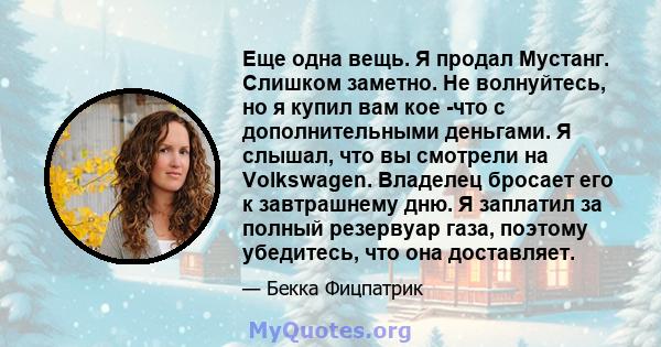 Еще одна вещь. Я продал Мустанг. Слишком заметно. Не волнуйтесь, но я купил вам кое -что с дополнительными деньгами. Я слышал, что вы смотрели на Volkswagen. Владелец бросает его к завтрашнему дню. Я заплатил за полный