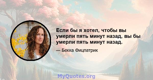 Если бы я хотел, чтобы вы умерли пять минут назад, вы бы умерли пять минут назад.