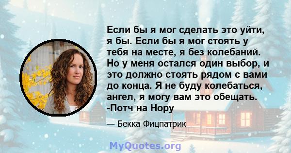 Если бы я мог сделать это уйти, я бы. Если бы я мог стоять у тебя на месте, я без колебаний. Но у меня остался один выбор, и это должно стоять рядом с вами до конца. Я не буду колебаться, ангел, я могу вам это обещать.