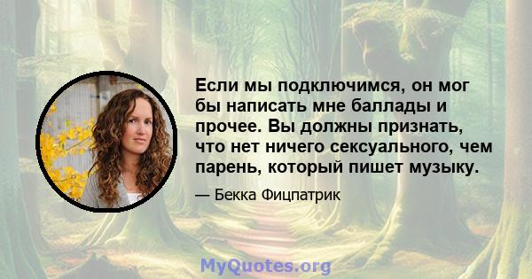 Если мы подключимся, он мог бы написать мне баллады и прочее. Вы должны признать, что нет ничего сексуального, чем парень, который пишет музыку.