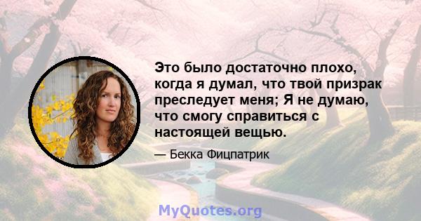 Это было достаточно плохо, когда я думал, что твой призрак преследует меня; Я не думаю, что смогу справиться с настоящей вещью.