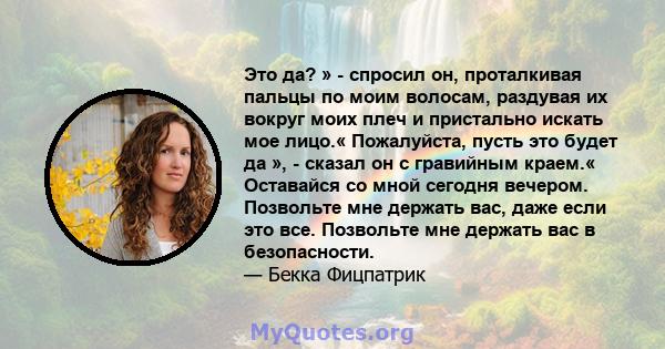 Это да? » - спросил он, проталкивая пальцы по моим волосам, раздувая их вокруг моих плеч и пристально искать мое лицо.« Пожалуйста, пусть это будет да », - сказал он с гравийным краем.« Оставайся со мной сегодня