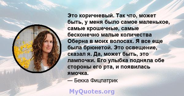 Это коричневый. Так что, может быть, у меня было самое маленькое, самые крошечные, самые бесконечно малые количества Оберна в моих волосах. Я все еще была брюнетой. Это освещение, сказал я. Да, может быть, это лампочки. 