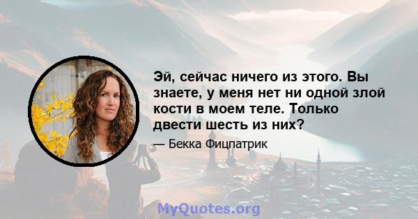 Эй, сейчас ничего из этого. Вы знаете, у меня нет ни одной злой кости в моем теле. Только двести шесть из них?