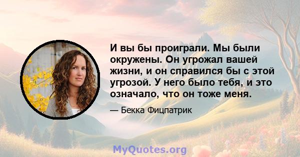 И вы бы проиграли. Мы были окружены. Он угрожал вашей жизни, и он справился бы с этой угрозой. У него было тебя, и это означало, что он тоже меня.