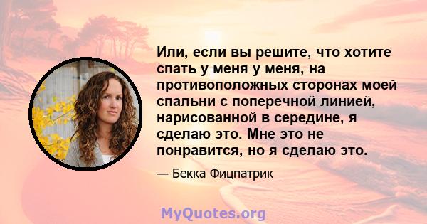 Или, если вы решите, что хотите спать у меня у меня, на противоположных сторонах моей спальни с поперечной линией, нарисованной в середине, я сделаю это. Мне это не понравится, но я сделаю это.