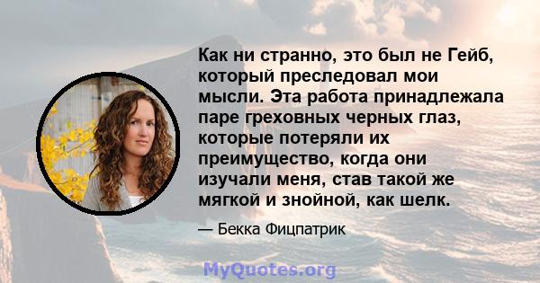 Как ни странно, это был не Гейб, который преследовал мои мысли. Эта работа принадлежала паре греховных черных глаз, которые потеряли их преимущество, когда они изучали меня, став такой же мягкой и знойной, как шелк.