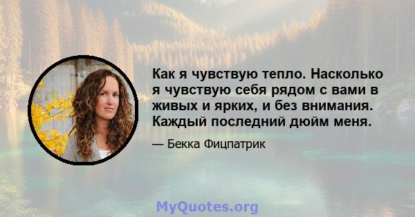 Как я чувствую тепло. Насколько я чувствую себя рядом с вами в живых и ярких, и без внимания. Каждый последний дюйм меня.