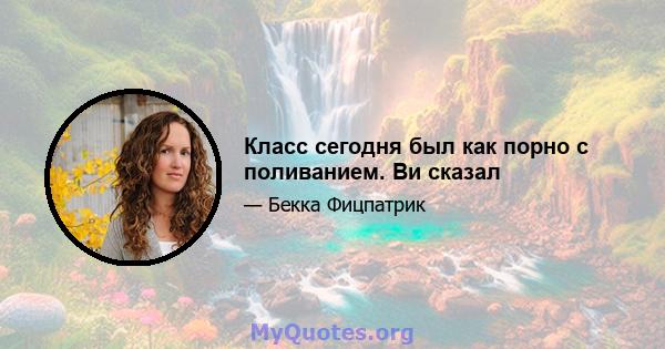 Класс сегодня был как порно с поливанием. Ви сказал