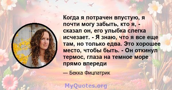 Когда я потрачен впустую, я почти могу забыть, кто я, - сказал он, его улыбка слегка исчезает. - Я знаю, что я все еще там, но только едва. Это хорошее место, чтобы быть. - Он откинул термос, глаза на темное море прямо